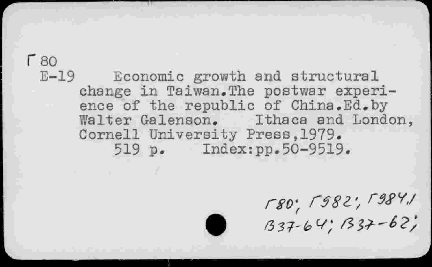 ﻿r 80
E-19 Economic growth and structural change in Taiwan.The postwar experience of the republic of China.Ed.by Walter Galenson. Ithaca and London, Cornell University Press,1979.
519 p.	Index:pp.50-9519.
rgo-f FMYJ